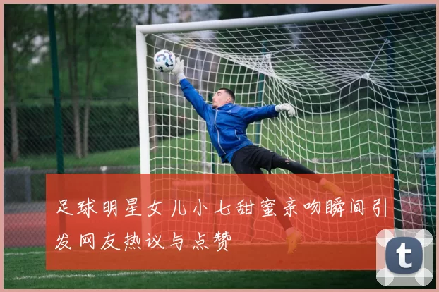 足球明星女儿小七甜蜜亲吻瞬间引发网友热议与点赞
