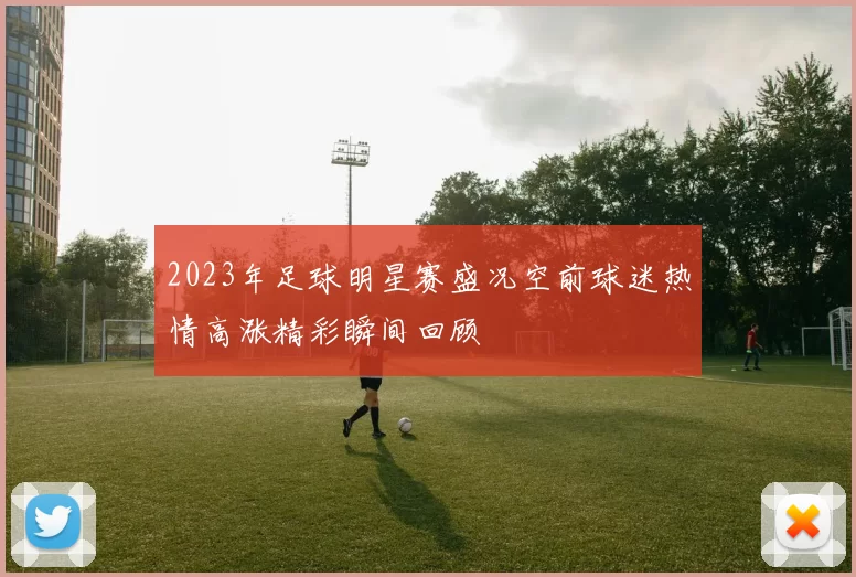 2023年足球明星赛盛况空前球迷热情高涨精彩瞬间回顾