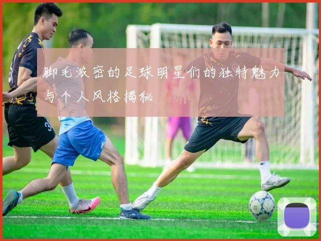 脚毛浓密的足球明星们的独特魅力与个人风格揭秘