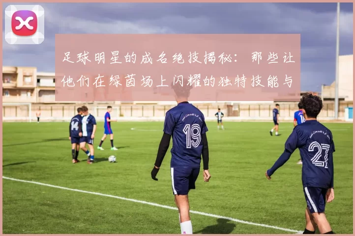 足球明星的成名绝技揭秘：那些让他们在绿茵场上闪耀的独特技能与瞬间