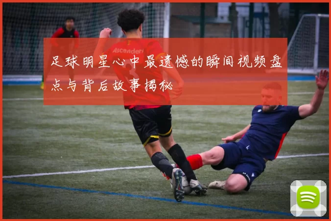 足球明星心中最遗憾的瞬间视频盘点与背后故事揭秘