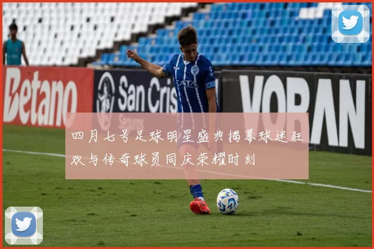 四月七号足球明星盛典揭幕球迷狂欢与传奇球员同庆荣耀时刻