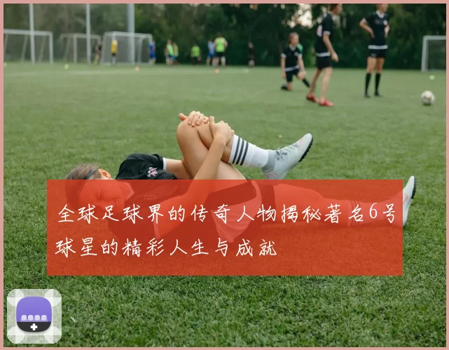 全球足球界的传奇人物揭秘著名6号球星的精彩人生与成就