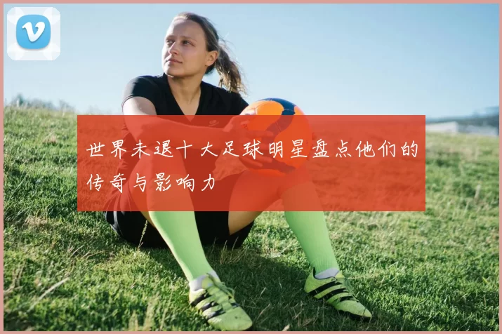 世界未退十大足球明星盘点他们的传奇与影响力