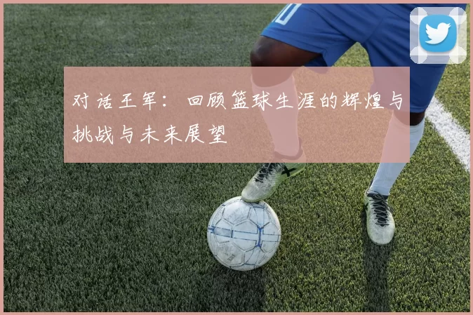 对话王军：回顾篮球生涯的辉煌与挑战与未来展望