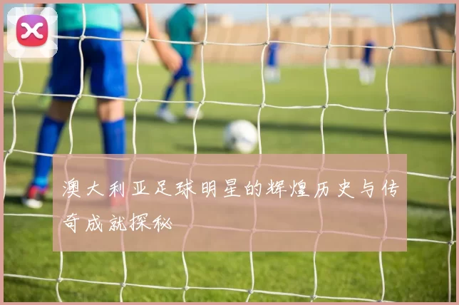 澳大利亚足球明星的辉煌历史与传奇成就探秘