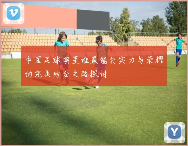 中国足球明星谁最能打实力与荣耀的完美结合之路探讨