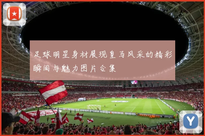 足球明星身材展现皇马风采的精彩瞬间与魅力图片合集