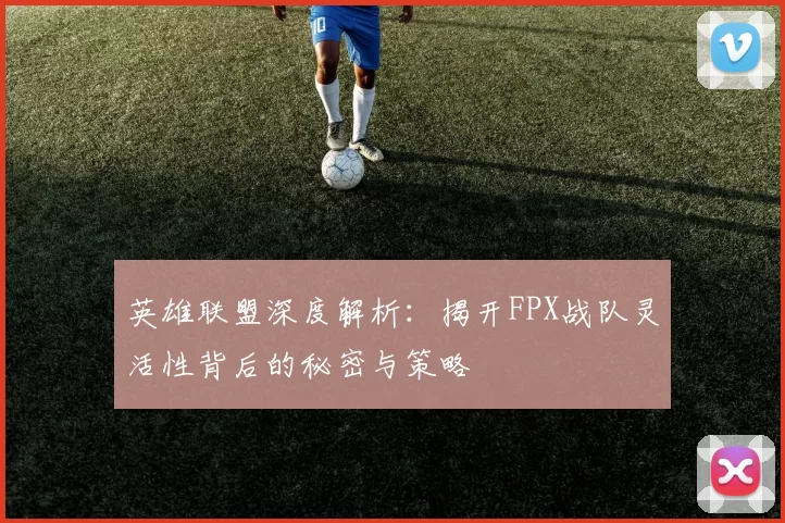 英雄联盟深度解析：揭开FPX战队灵活性背后的秘密与策略