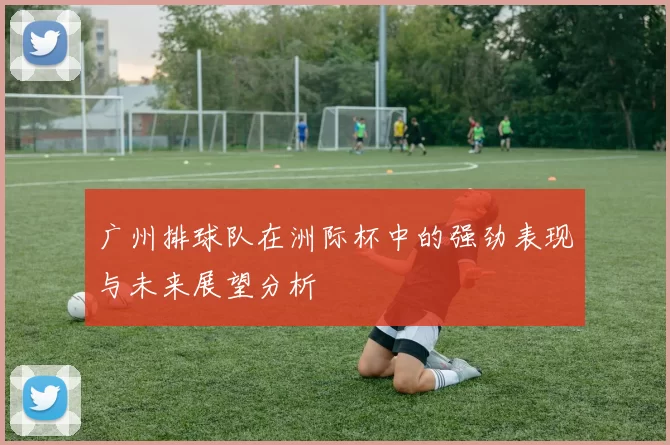 广州排球队在洲际杯中的强劲表现与未来展望分析