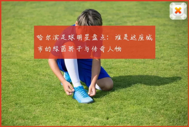 哈尔滨足球明星盘点：谁是这座城市的绿茵骄子与传奇人物