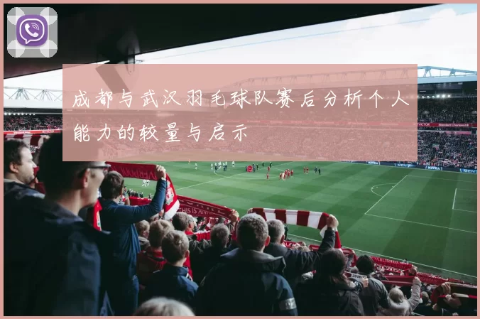 成都与武汉羽毛球队赛后分析个人能力的较量与启示