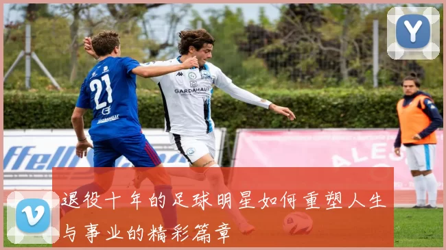 退役十年的足球明星如何重塑人生与事业的精彩篇章