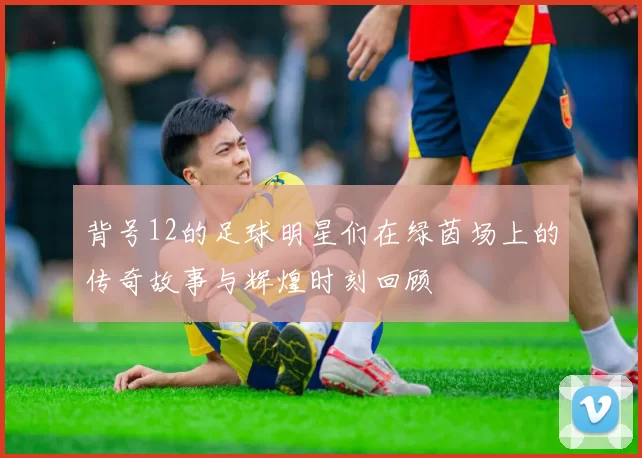 背号12的足球明星们在绿茵场上的传奇故事与辉煌时刻回顾