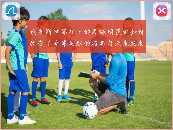 俄罗斯世界杯上的足球明星们如何改变了全球足球的格局与未来发展