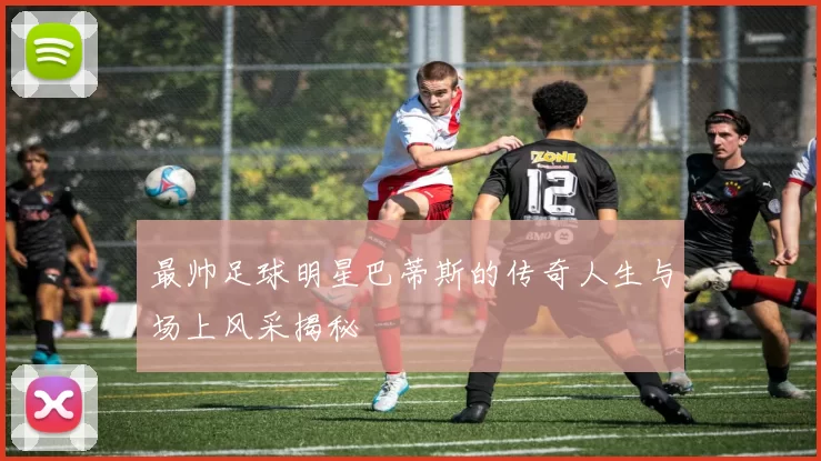 最帅足球明星巴蒂斯的传奇人生与场上风采揭秘
