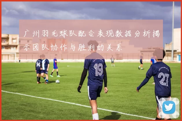 广州羽毛球队配合表现数据分析揭示团队协作与胜利的关系