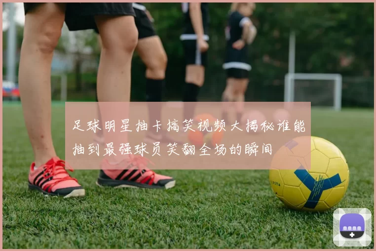 足球明星抽卡搞笑视频大揭秘谁能抽到最强球员笑翻全场的瞬间