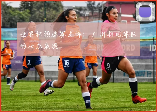 世界杯预选赛点评：广州羽毛球队的状态表现