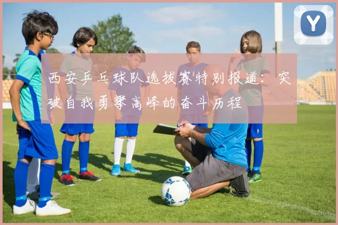 西安乒乓球队选拔赛特别报道：突破自我勇攀高峰的奋斗历程