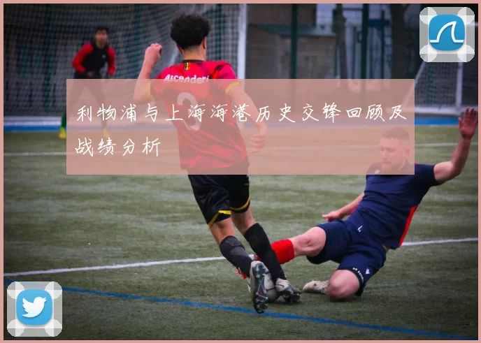 利物浦与上海海港历史交锋回顾及战绩分析