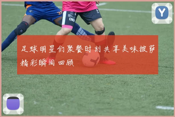 足球明星们聚餐时刻共享美味披萨精彩瞬间回顾