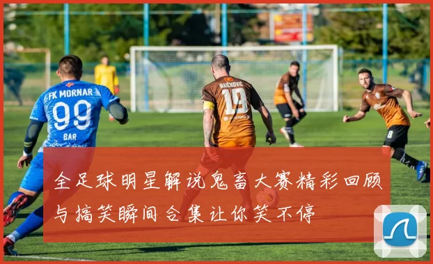 全足球明星解说鬼畜大赛精彩回顾与搞笑瞬间合集让你笑不停