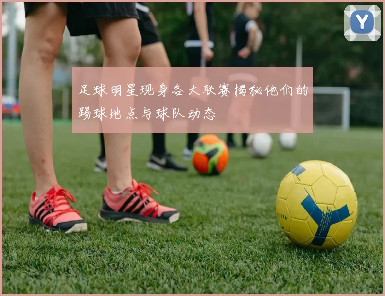 足球明星现身各大联赛揭秘他们的踢球地点与球队动态
