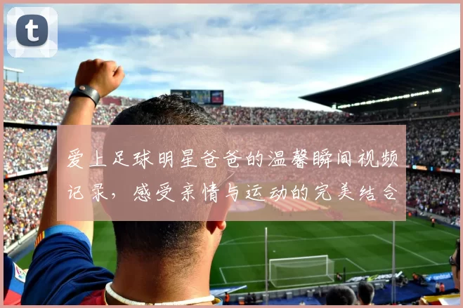 爱上足球明星爸爸的温馨瞬间视频记录，感受亲情与运动的完美结合