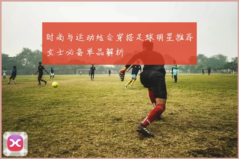 时尚与运动结合穿搭足球明星推荐女士必备单品解析