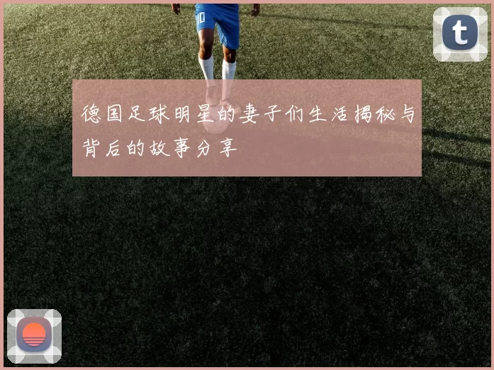 德国足球明星的妻子们生活揭秘与背后的故事分享