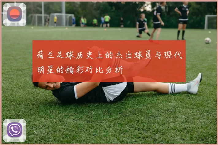 荷兰足球历史上的杰出球员与现代明星的精彩对比分析