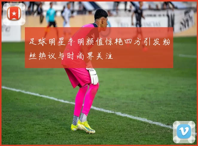 足球明星李明颜值惊艳四方引发粉丝热议与时尚界关注