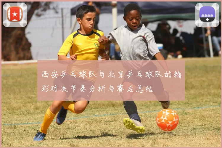 西安乒乓球队与北京乒乓球队的精彩对决节奏分析与赛后总结