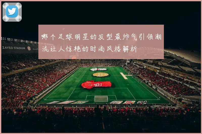 哪个足球明星的发型最帅气引领潮流让人惊艳的时尚风格解析