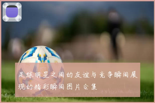 足球明星之间的友谊与竞争瞬间展现的精彩瞬间图片合集