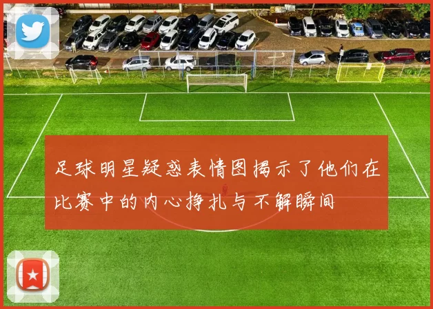 足球明星疑惑表情图揭示了他们在比赛中的内心挣扎与不解瞬间