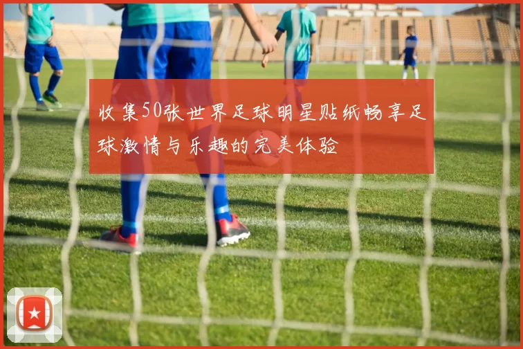 收集50张世界足球明星贴纸畅享足球激情与乐趣的完美体验