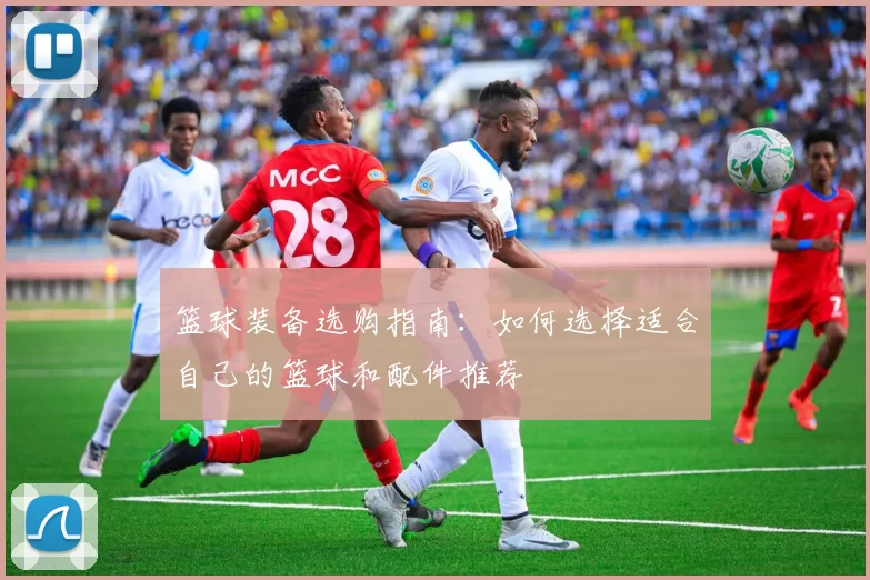 篮球装备选购指南：如何选择适合自己的篮球和配件推荐