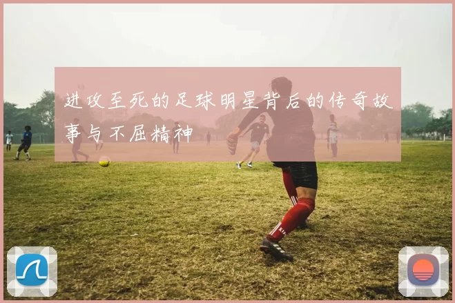 进攻至死的足球明星背后的传奇故事与不屈精神