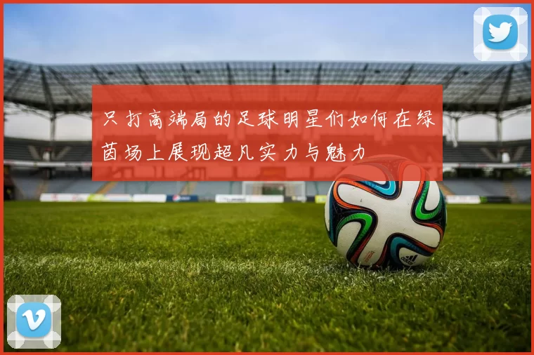 只打高端局的足球明星们如何在绿茵场上展现超凡实力与魅力