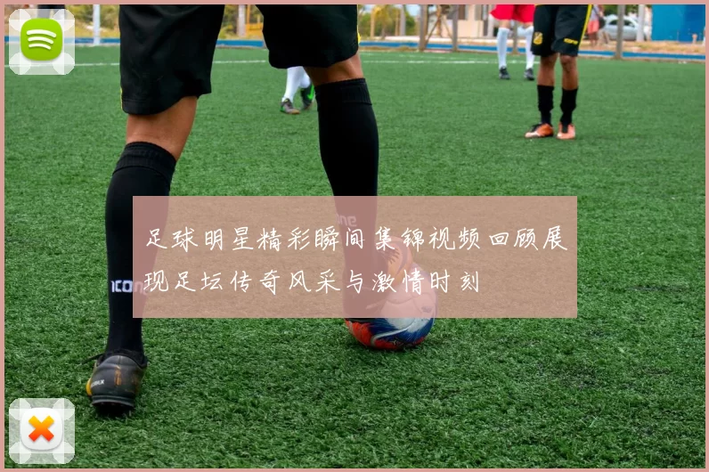 足球明星精彩瞬间集锦视频回顾展现足坛传奇风采与激情时刻