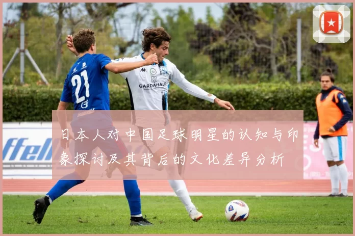 日本人对中国足球明星的认知与印象探讨及其背后的文化差异分析