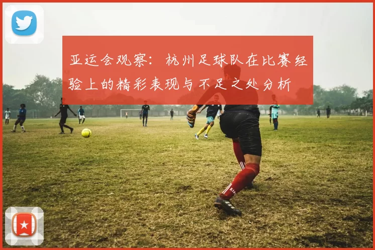 亚运会观察：杭州足球队在比赛经验上的精彩表现与不足之处分析
