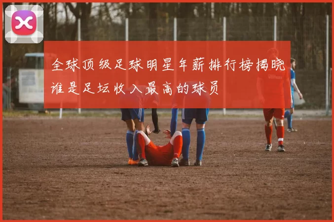 全球顶级足球明星年薪排行榜揭晓谁是足坛收入最高的球员
