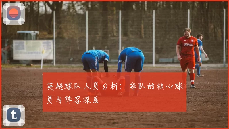 英超球队人员分析：每队的核心球员与阵容深度