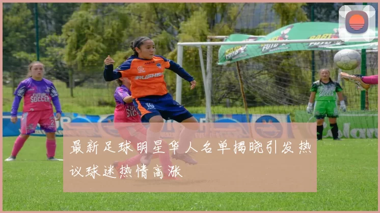 最新足球明星华人名单揭晓引发热议球迷热情高涨