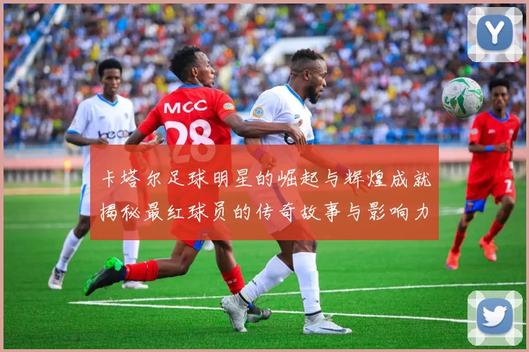 卡塔尔足球明星的崛起与辉煌成就揭秘最红球员的传奇故事与影响力