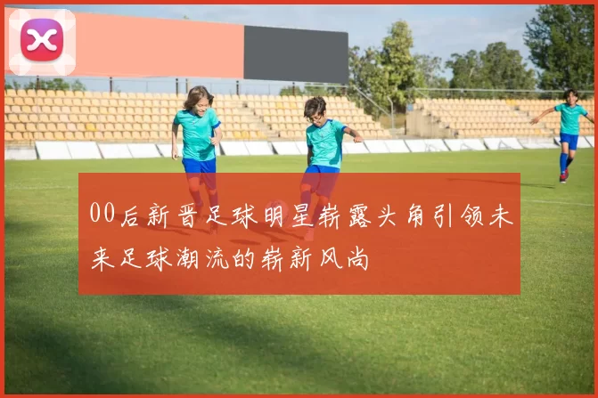00后新晋足球明星崭露头角引领未来足球潮流的崭新风尚