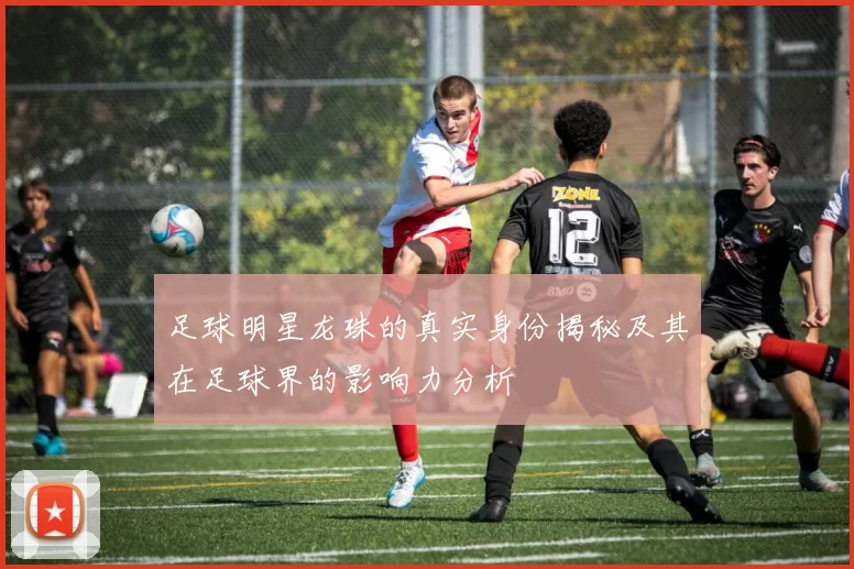足球明星龙珠的真实身份揭秘及其在足球界的影响力分析
